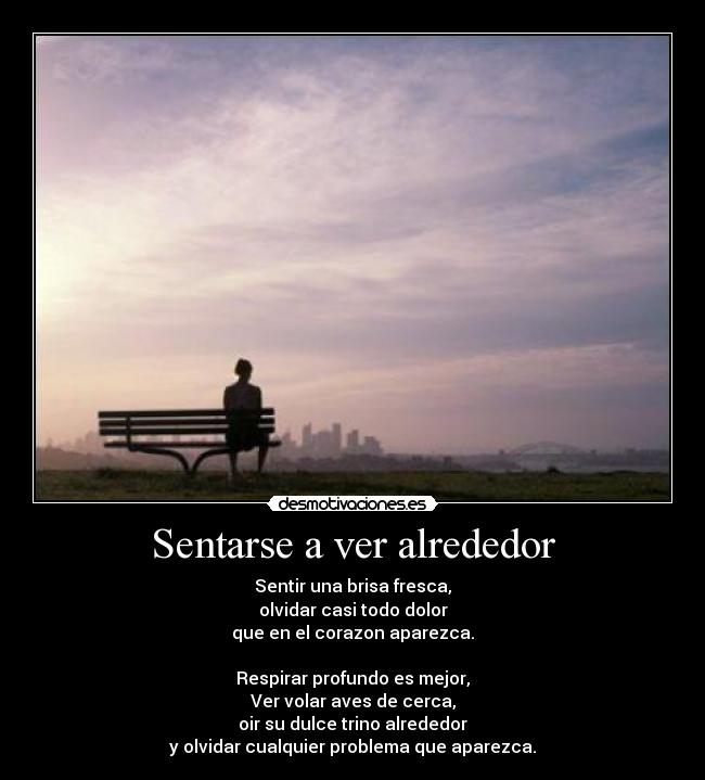Sentarse a ver alrededor - Sentir una brisa fresca,
olvidar casi todo dolor
que en el corazon aparezca.

Respirar profundo es mejor,
Ver volar aves de cerca,
oir su dulce trino alrededor
y olvidar cualquier problema que aparezca.