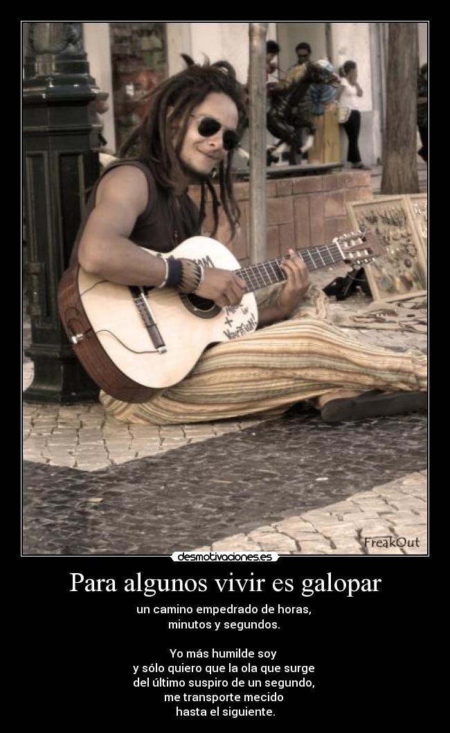 Para algunos vivir es galopar - un camino empedrado de horas,
minutos y segundos.
Yo más humilde soy
y sólo quiero que la ola que surge
del último suspiro de un segundo,
me transporte mecido
hasta el siguiente.