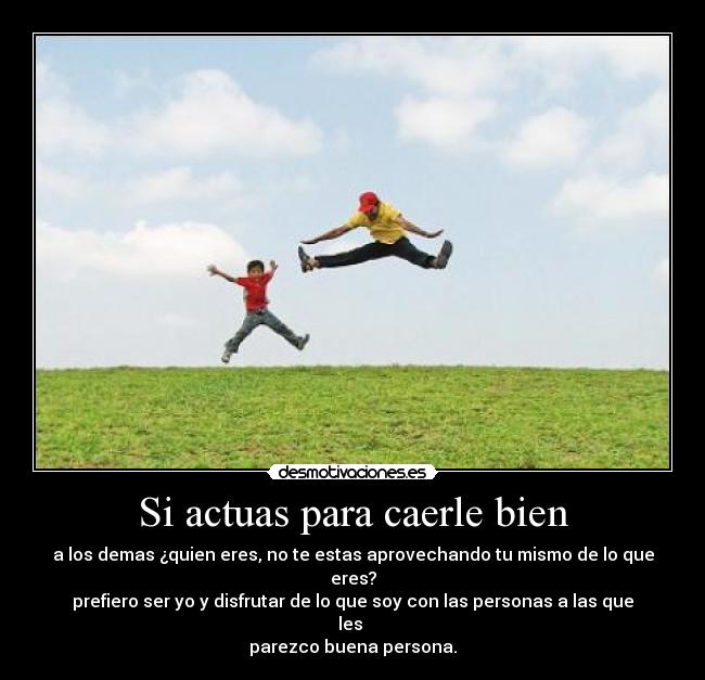 Si actuas para caerle bien - a los demas ¿quien eres, no te estas aprovechando tu mismo de lo que eres?
prefiero ser yo y disfrutar de lo que soy con las personas a las que les
parezco buena persona.