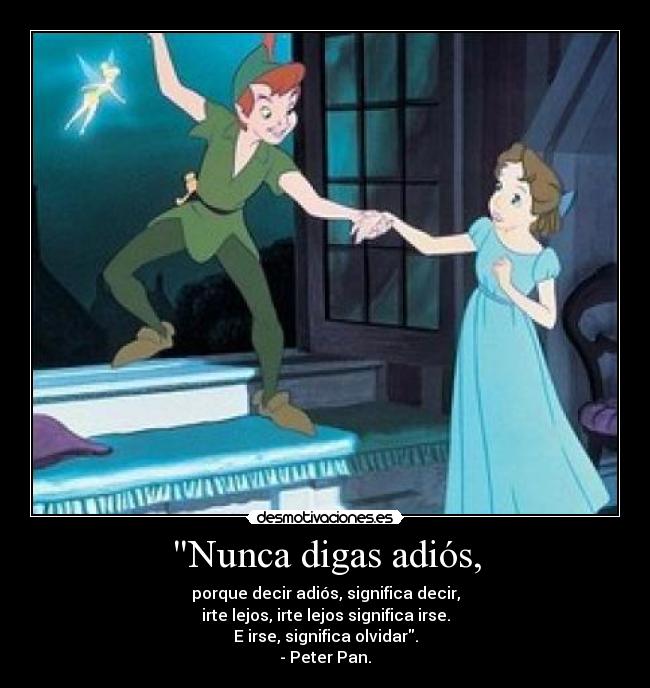 Nunca digas adiós, - porque decir adiós, significa decir,
irte lejos, irte lejos significa irse.
E irse, significa olvidar.
- Peter Pan.