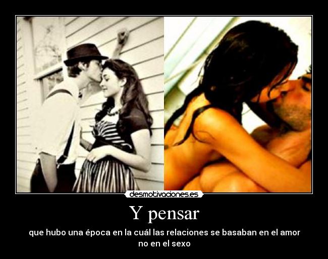 Y pensar - que hubo una época en la cuál las relaciones se basaban en el amor no en el sexo