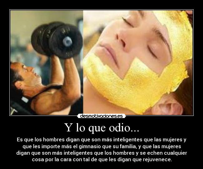 Y lo que odio... - Es que los hombres digan que son más inteligentes que las mujeres y
que les importe más el gimnasio que su familia, y que las mujeres
digan que son más inteligentes que los hombres y se echen cualquier
cosa por la cara con tal de que les digan que rejuvenece.