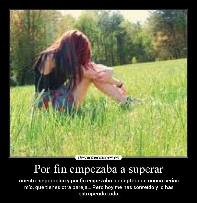 Por fin empezaba a superar - nuestra separación y por fin empezaba a aceptar que nunca serias
mío, que tienes otra pareja... Pero hoy me has sonreído y lo has
estropeado todo.