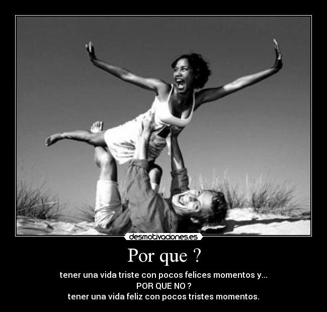 Por que ? - tener una vida triste con pocos felices momentos y...
POR QUE NO ?
tener una vida feliz con pocos tristes momentos.