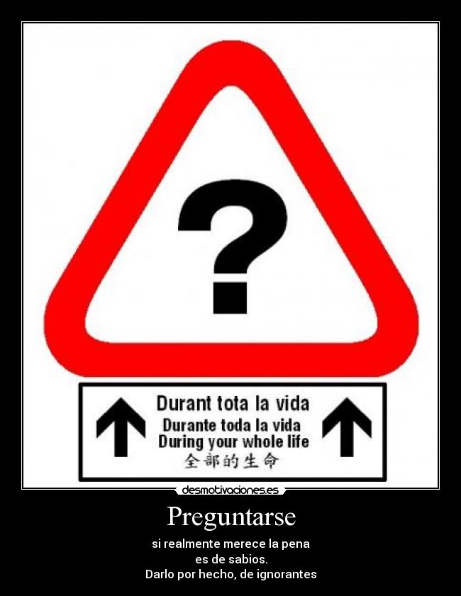 Preguntarse - si realmente merece la pena
es de sabios.
Darlo por hecho, de ignorantes