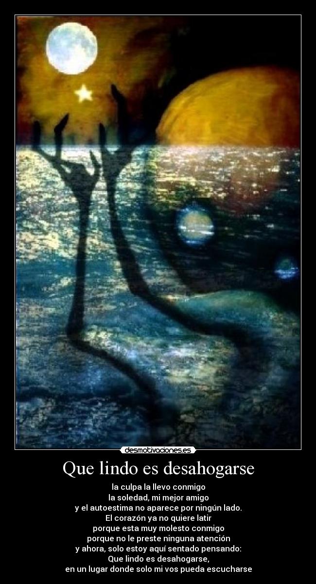 Que lindo es desahogarse - la culpa la llevo conmigo
la soledad, mi mejor amigo
y el autoestima no aparece por ningún lado.
El corazón ya no quiere latir
porque esta muy molesto conmigo
porque no le preste ninguna atención
y ahora, solo estoy aquí sentado pensando:
Que lindo es desahogarse,
en un lugar donde solo mi vos pueda escucharse