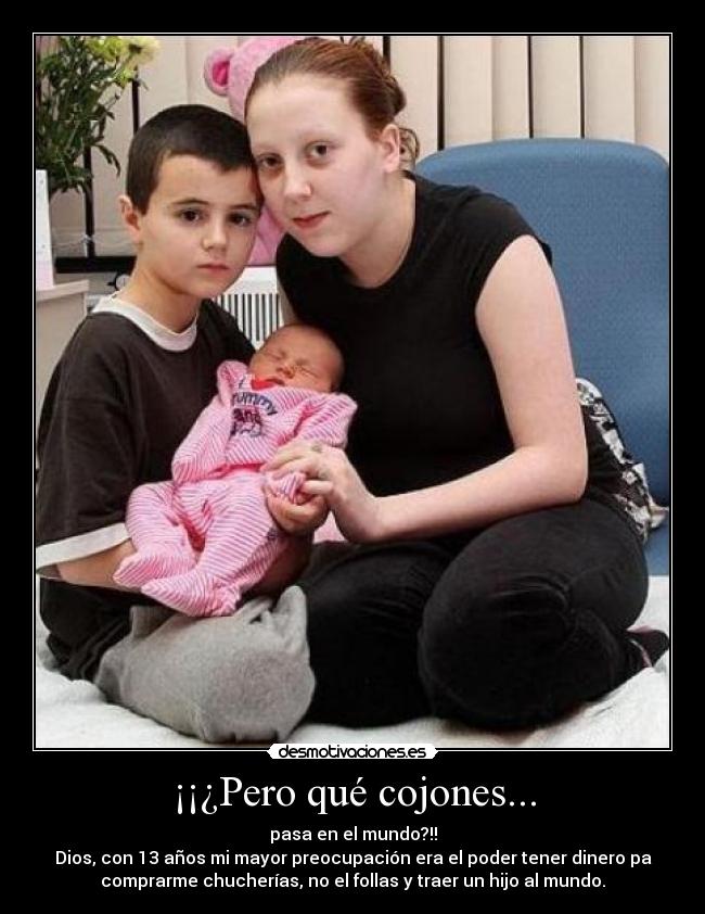 ¡¡¿Pero qué cojones... - pasa en el mundo?!!
Dios, con 13 años mi mayor preocupación era el poder tener dinero pa
comprarme chucherías, no el follas y traer un hijo al mundo.