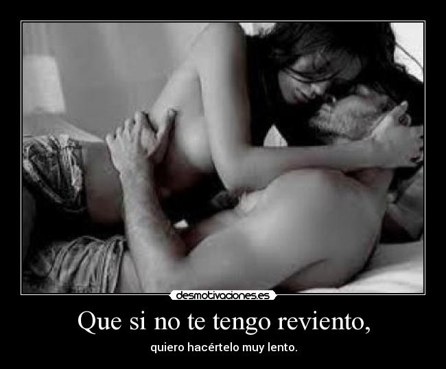 Que si no te tengo reviento, -
