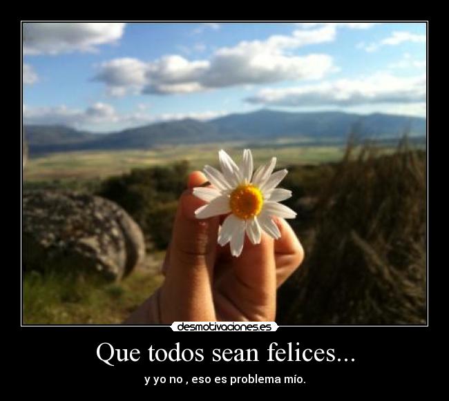 Que todos sean felices... - y yo no , eso es problema mío.