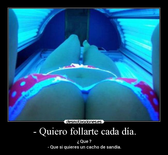 - Quiero follarte cada día. - ¿ Que ?
- Que si quieres un cacho de sandía.