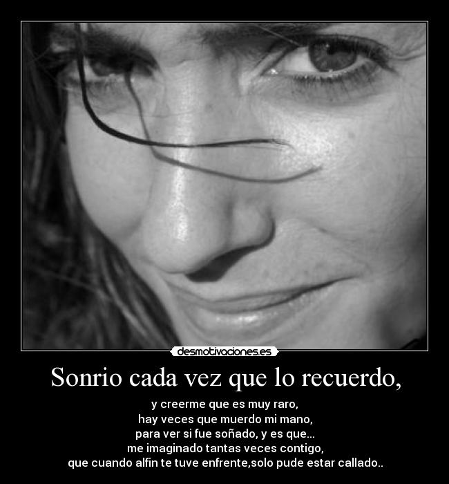 Sonrio cada vez que lo recuerdo, - y creerme que es muy raro,
hay veces que muerdo mi mano,
para ver si fue soñado, y es que...
me imaginado tantas veces contigo,
que cuando alfin te tuve enfrente,solo pude estar callado..