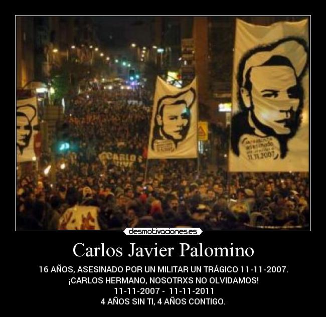 Carlos Javier Palomino - 16 AÑOS, ASESINADO POR UN MILITAR UN TRÁGICO 11-11-2007.
¡CARLOS HERMANO, NOSOTRXS NO OLVIDAMOS!
11-11-2007 - 11-11-2011
4 AÑOS SIN TI, 4 AÑOS CONTIGO.