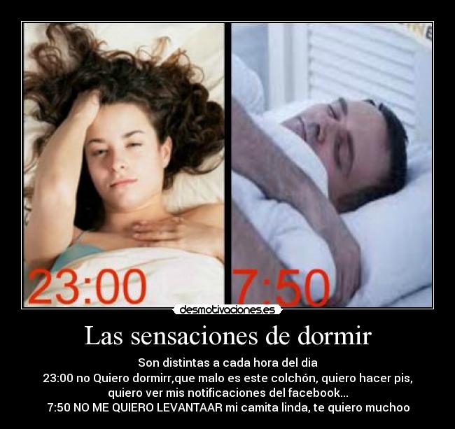 Las sensaciones de dormir - Son distintas a cada hora del dia
23:00 no Quiero dormirr,que malo es este colchón, quiero hacer pis,
quiero ver mis notificaciones del facebook...
7:50 NO ME QUIERO LEVANTAAR mi camita linda, te quiero muchoo