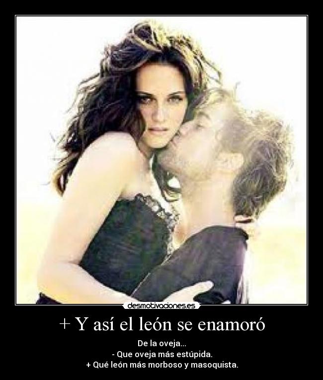 + Y así el león se enamoró - De la oveja...
- Que oveja más estúpida.
+ Qué león más morboso y masoquista.