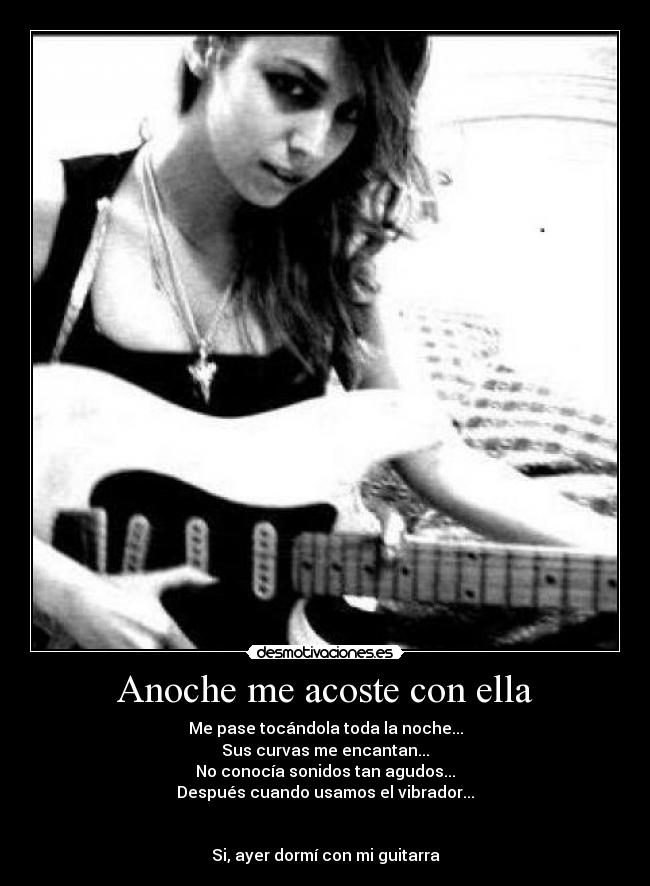 Anoche me acoste con ella - Me pase tocándola toda la noche...
Sus curvas me encantan...
No conocía sonidos tan agudos...
Después cuando usamos el vibrador...
Si, ayer dormí con mi guitarra