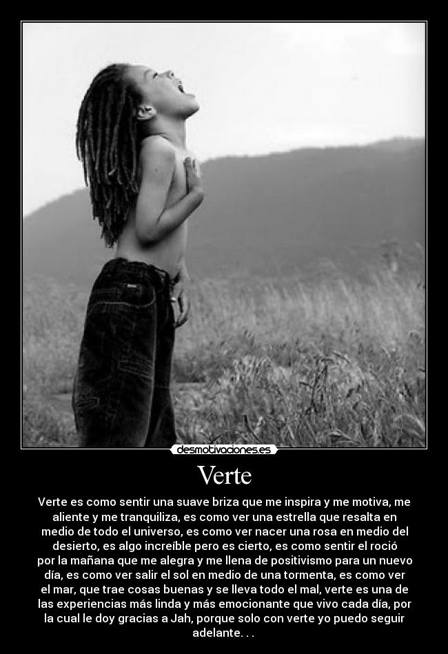 Verte - Verte es como sentir una suave briza que me inspira y me motiva, me
aliente y me tranquiliza, es como ver una estrella que resalta en
medio de todo el universo, es como ver nacer una rosa en medio del
desierto, es algo increíble pero es cierto, es como sentir el roció
por la mañana que me alegra y me llena de positivismo para un nuevo
día, es como ver salir el sol en medio de una tormenta, es como ver
el mar, que trae cosas buenas y se lleva todo el mal, verte es una de
las experiencias más linda y más emocionante que vivo cada día, por
la cual le doy gracias a Jah, porque solo con verte yo puedo seguir
adelante. . . ♥