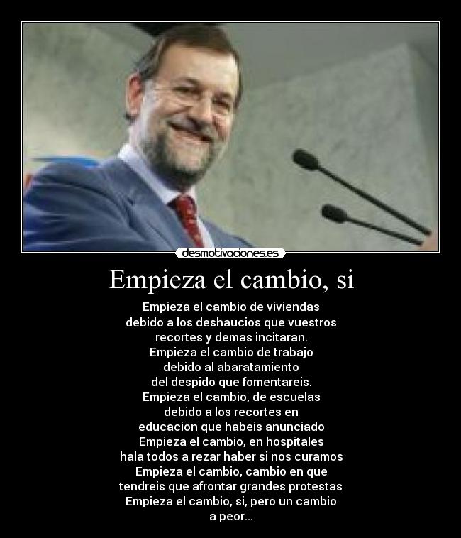 Empieza el cambio, si - Empieza el cambio de viviendas
debido a los deshaucios que vuestros
recortes y demas incitaran.
Empieza el cambio de trabajo
debido al abaratamiento
del despido que fomentareis.
Empieza el cambio, de escuelas
debido a los recortes en
educacion que habeis anunciado
Empieza el cambio, en hospitales
hala todos a rezar haber si nos curamos
Empieza el cambio, cambio en que
tendreis que afrontar grandes protestas
Empieza el cambio, si, pero un cambio
a peor...