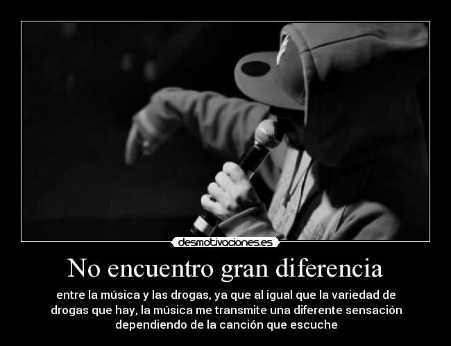 No encuentro gran diferencia - entre la música y las drogas, ya que al igual que la variedad de
drogas que hay, la música me transmite una diferente sensación
dependiendo de la canción que escuche