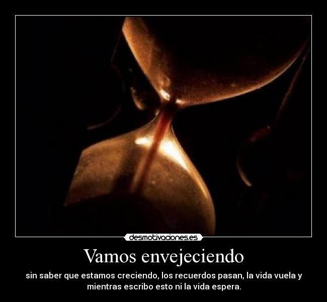 Vamos envejeciendo - sin saber que estamos creciendo, los recuerdos pasan, la vida vuela y
mientras escribo esto ni la vida espera.