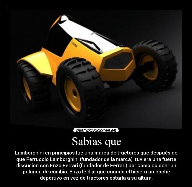 Sabias que - Lamborghini en principios fue una marca de tractores que después de
que Ferruccio Lamborghini (fundador de la marca)  tuviera una fuerte
discusión con Enzo Ferrari (fundador de Ferrari) por como colocar un
palanca de cambio. Enzo le dijo que cuando el hiciera un coche
deportivo en vez de tractores estaría a su altura.