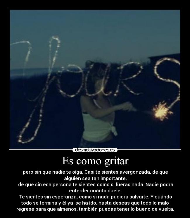 Es como gritar - pero sin que nadie te oíga. Casi te sientes avergonzada, de que
alguién sea tan importante,
 de que sin esa persona te sientes como si fueras nada. Nadie podrá
enterder cuánto duele.
 Te sientes sin esperanza, como si nada pudiera salvarte. Y cuándo
todo se termina y él ya  se ha ído, hasta deseas que todo lo malo
regrese para que almenos, también puedas tener lo bueno de vuelta.