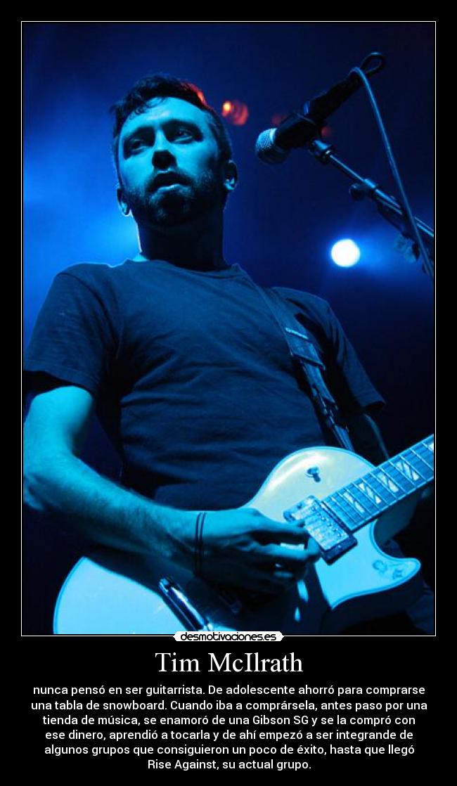 Tim McIlrath - nunca pensó en ser guitarrista. De adolescente ahorró para comprarse
una tabla de snowboard. Cuando iba a comprársela, antes paso por una
tienda de música, se enamoró de una Gibson SG y se la compró con
ese dinero, aprendió a tocarla y de ahí empezó a ser integrande de
algunos grupos que consiguieron un poco de éxito, hasta que llegó
Rise Against, su actual grupo.