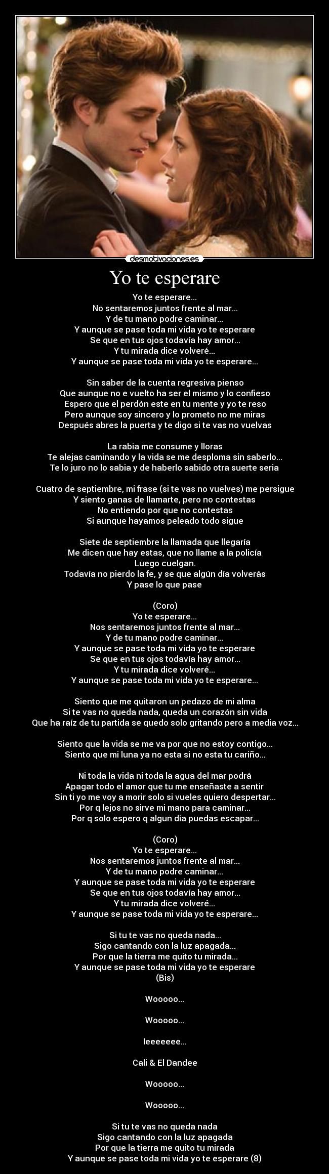 Yo te esperare - Yo te esperare...
No sentaremos juntos frente al mar...
Y de tu mano podre caminar...
Y aunque se pase toda mi vida yo te esperare
Se que en tus ojos todavía hay amor...
Y tu mirada dice volveré...
Y aunque se pase toda mi vida yo te esperare...
Sin saber de la cuenta regresiva pienso
Que aunque no e vuelto ha ser el mismo y lo confieso
Espero que el perdón este en tu mente y yo te reso
Pero aunque soy sincero y lo prometo no me miras
Después abres la puerta y te digo si te vas no vuelvas
La rabia me consume y lloras
Te alejas caminando y la vida se me desploma sin saberlo...
Te lo juro no lo sabia y de haberlo sabido otra suerte seria
Cuatro de septiembre, mi frase (si te vas no vuelves) me persigue
Y siento ganas de llamarte, pero no contestas
No entiendo por que no contestas
Si aunque hayamos peleado todo sigue
Siete de septiembre la llamada que llegaría
Me dicen que hay estas, que no llame a la policía
Luego cuelgan.
Todavía no pierdo la fe, y se que algún día volverás
Y pase lo que pase
(Coro)
Yo te esperare...
Nos sentaremos juntos frente al mar...
Y de tu mano podre caminar...
Y aunque se pase toda mi vida yo te esperare
Se que en tus ojos todavía hay amor...
Y tu mirada dice volveré...
Y aunque se pase toda mi vida yo te esperare...
Siento que me quitaron un pedazo de mi alma
Si te vas no queda nada, queda un corazón sin vida
Que ha raíz de tu partida se quedo solo gritando pero a media voz...
Siento que la vida se me va por que no estoy contigo...
Siento que mi luna ya no esta si no esta tu cariño...
Ni toda la vida ni toda la agua del mar podrá
Apagar todo el amor que tu me enseñaste a sentir
Sin ti yo me voy a morir solo si vueles quiero despertar...
Por q lejos no sirve mi mano para caminar...
Por q solo espero q algun dia puedas escapar...
(Coro)
Yo te esperare...
Nos sentaremos juntos frente al mar...
Y de tu mano podre caminar...
Y aunque se pase toda mi vida yo te esperare
Se que en tus ojos todavía hay amor...
Y tu mirada dice volveré...
Y aunque se pase toda mi vida yo te esperare...
Si tu te vas no queda nada...
Sigo cantando con la luz apagada...
Por que la tierra me quito tu mirada...
Y aunque se pase toda mi vida yo te esperare
(Bis)
Wooooo...
Wooooo...
Ieeeeeee...
Cali & El Dandee
Wooooo...
Wooooo...
Si tu te vas no queda nada
Sigo cantando con la luz apagada
Por que la tierra me quito tu mirada
Y aunque se pase toda mi vida yo te esperare (8)