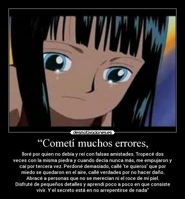“Cometí muchos errores, - lloré por quien no debía y reí con falsas amistades. Tropecé dos
veces con la misma piedra y cuando decía nunca más, me empujaron y
caí por tercera vez. Perdoné demasiado, callé te quieros que por
miedo se quedaron en el aire, callé verdades por no hacer daño.
Abracé a personas que no se merecían ni el roce de mi piel.
Disfruté de pequeños detalles y aprendí poco a poco en que consiste
vivir. Y el secreto está en no arrepentirse de nada”