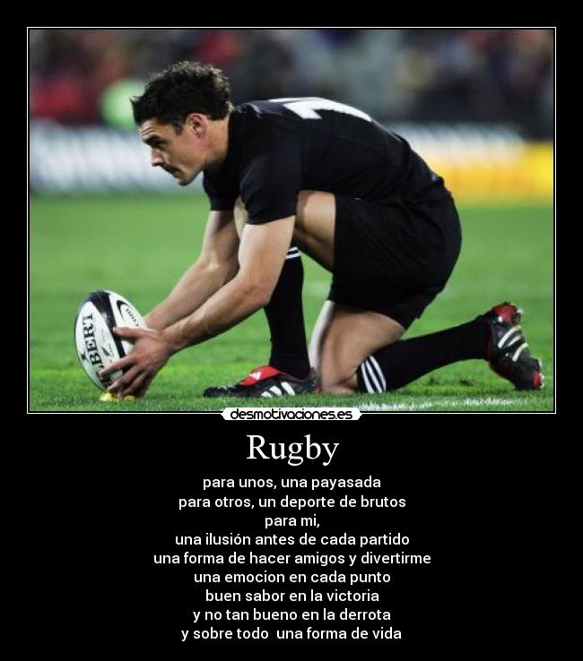 Rugby - para unos, una payasada
para otros, un deporte de brutos
para mi,
una ilusión antes de cada partido
una forma de hacer amigos y divertirme
una emocion en cada punto
buen sabor en la victoria
y no tan bueno en la derrota
y sobre todo  una forma de vida