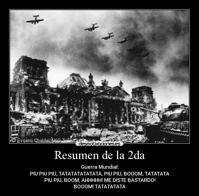 Resumen de la 2da - Guerra Mundial:
PIU PIU PIU, TATATATATATATA, PIU PIU, BOOOM, TATATATA
PIU PIU, BOOM, AHHHHH! ME DISTE BASTARDO!
BOOOM! TATATATATA