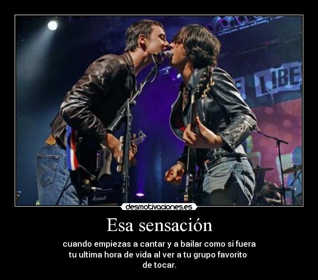 Esa sensación - cuando empiezas a cantar y a bailar como si fuera
tu ultima hora de vida al ver a tu grupo favorito
de tocar.