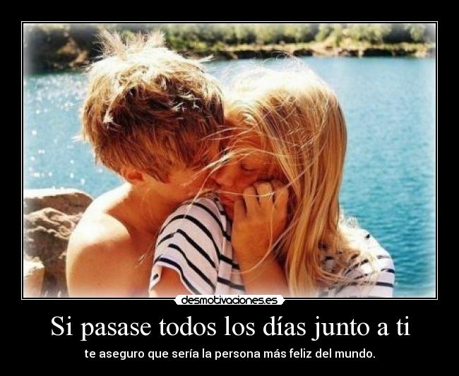 Si pasase todos los días junto a ti - te aseguro que sería la persona más feliz del mundo.