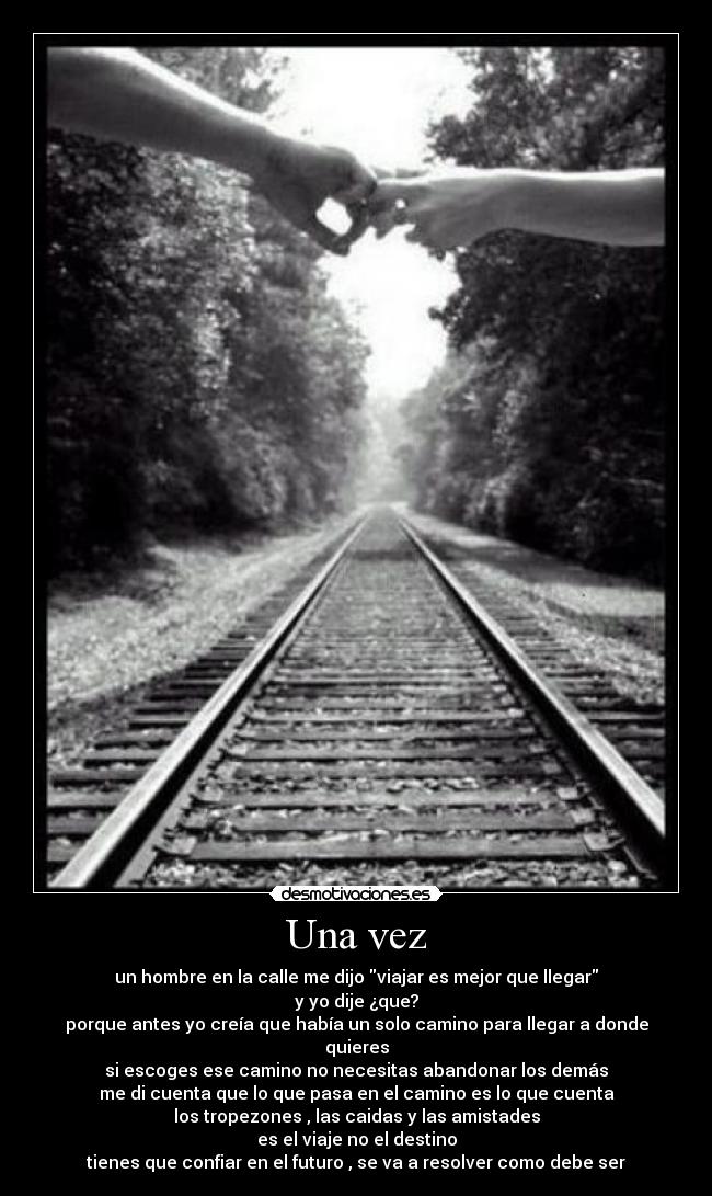 Una vez - un hombre en la calle me dijo viajar es mejor que llegar
y yo dije ¿que?
porque antes yo creía que había un solo camino para llegar a donde quieres
si escoges ese camino no necesitas abandonar los demás
me di cuenta que lo que pasa en el camino es lo que cuenta
los tropezones , las caidas y las amistades
es el viaje no el destino
tienes que confiar en el futuro , se va a resolver como debe ser