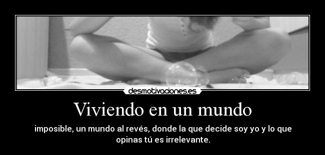 Viviendo en un mundo - imposible, un mundo al revés, donde la que decide soy yo y lo que
opinas tú es irrelevante.