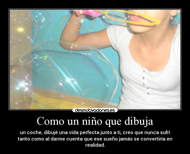 Como un niño que dibuja - un coche, dibujé una vida perfecta junto a ti, creo que nunca sufrí
tanto como al darme cuenta que ese sueño jamás se convertiría en
realidad.