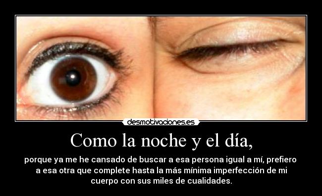 Como la noche y el día, - porque ya me he cansado de buscar a esa persona igual a mí, prefiero 
a esa otra que complete hasta la más mínima imperfección de mi
cuerpo con sus miles de cualidades.