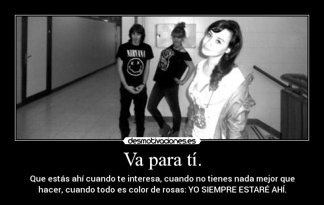 Va para tí. - Que estás ahí cuando te interesa, cuando no tienes nada mejor que
hacer, cuando todo es color de rosas: YO SIEMPRE ESTARÉ AHÍ.