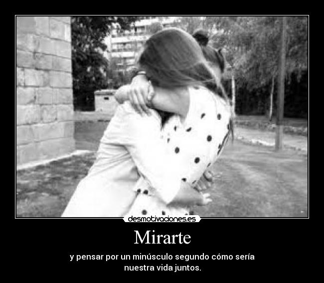 Mirarte - y pensar por un minúsculo segundo cómo sería
nuestra vida juntos.