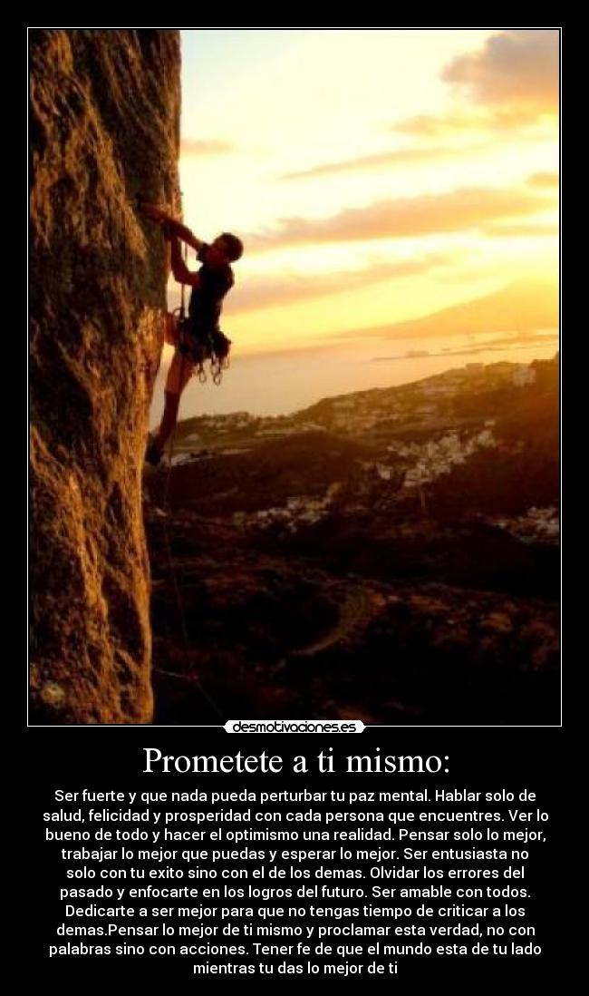 Prometete a ti mismo: - Ser fuerte y que nada pueda perturbar tu paz mental. Hablar solo de
salud, felicidad y prosperidad con cada persona que encuentres. Ver lo
bueno de todo y hacer el optimismo una realidad. Pensar solo lo mejor,
trabajar lo mejor que puedas y esperar lo mejor. Ser entusiasta no
solo con tu exito sino con el de los demas. Olvidar los errores del
pasado y enfocarte en los logros del futuro. Ser amable con todos.
Dedicarte a ser mejor para que no tengas tiempo de criticar a los
demas.Pensar lo mejor de ti mismo y proclamar esta verdad, no con
palabras sino con acciones. Tener fe de que el mundo esta de tu lado
mientras tu das lo mejor de ti