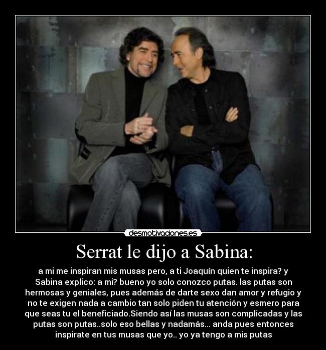 Serrat le dijo a Sabina: - a mi me inspiran mis musas pero, a ti Joaquín quien te inspira? y
Sabina explico: a mi? bueno yo solo conozco putas. las putas son
hermosas y geniales, pues además de darte sexo dan amor y refugio y
no te exigen nada a cambio tan solo piden tu atención y esmero para
que seas tu el beneficiado.Siendo así las musas son complicadas y las
putas son putas..solo eso bellas y nadamás... anda pues entonces
inspirate en tus musas que yo.. yo ya tengo a mis putas
