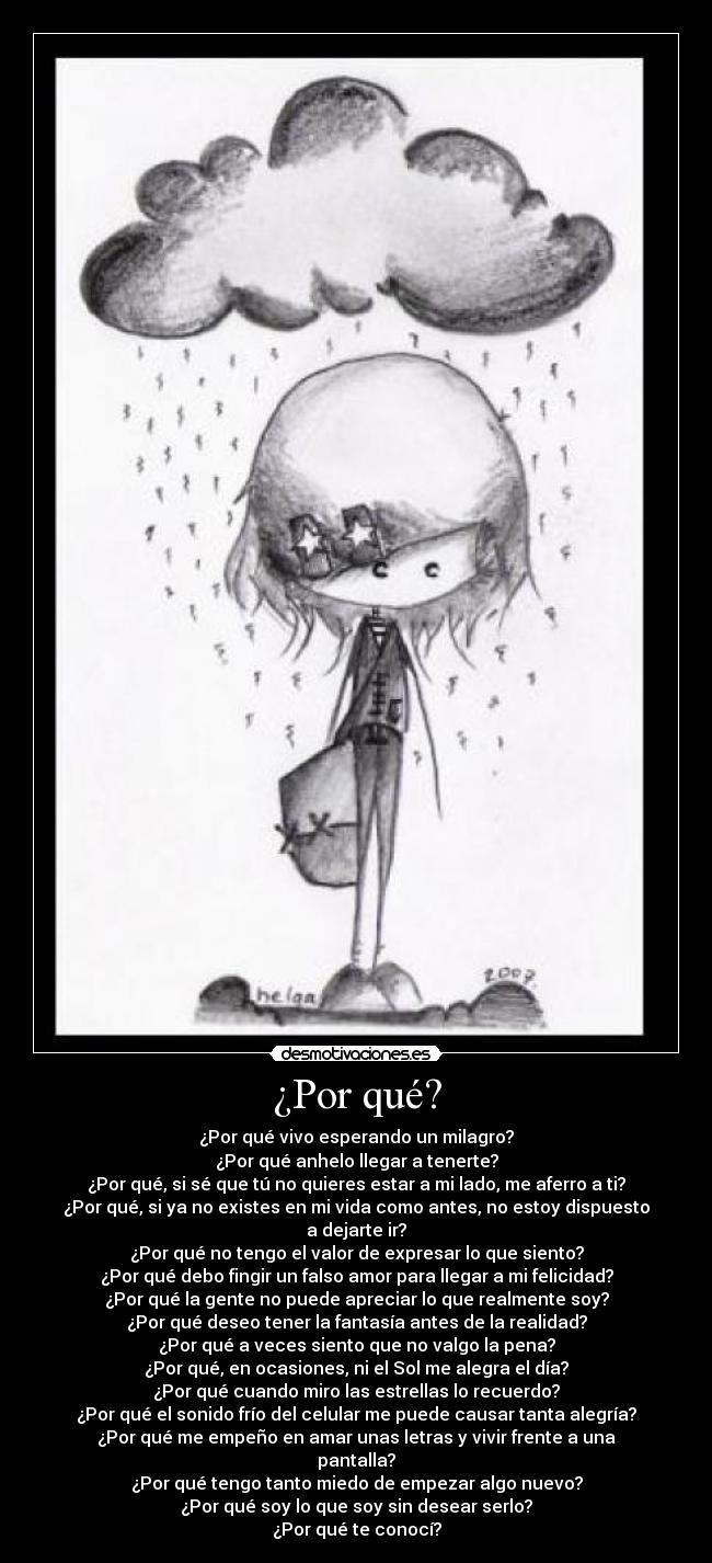 ¿Por qué? - ¿Por qué vivo esperando un milagro?
¿Por qué anhelo llegar a tenerte?
¿Por qué, si sé que tú no quieres estar a mi lado, me aferro a ti?
¿Por qué, si ya no existes en mi vida como antes, no estoy dispuesto a dejarte ir?
¿Por qué no tengo el valor de expresar lo que siento?
¿Por qué debo fingir un falso amor para llegar a mi felicidad?
¿Por qué la gente no puede apreciar lo que realmente soy?
¿Por qué deseo tener la fantasía antes de la realidad?
¿Por qué a veces siento que no valgo la pena?
¿Por qué, en ocasiones, ni el Sol me alegra el día?
¿Por qué cuando miro las estrellas lo recuerdo?
¿Por qué el sonido frío del celular me puede causar tanta alegría?
¿Por qué me empeño en amar unas letras y vivir frente a una pantalla?
¿Por qué tengo tanto miedo de empezar algo nuevo?
¿Por qué soy lo que soy sin desear serlo?
¿Por qué te conocí?