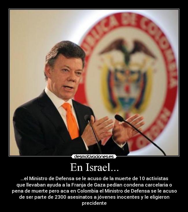 En Israel... - ...el Ministro de Defensa se le acuso de la muerte de 10 activistas
que llevaban ayuda a la Franja de Gaza pedían condena carcelaria o
pena de muerte pero aca en Colombia el Ministro de Defensa se le acuso
de ser parte de 2300 asesinatos a jóvenes inocentes y le eligieron
precidente