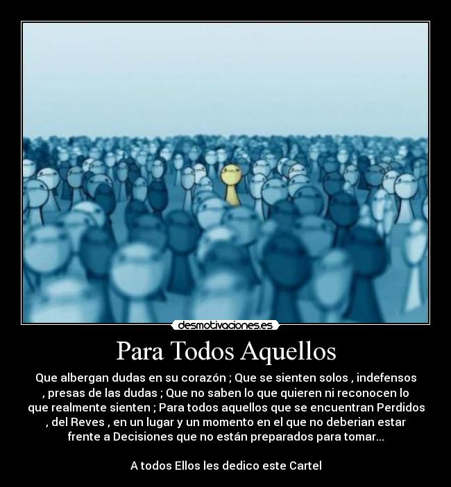 Para Todos Aquellos - Que albergan dudas en su corazón ; Que se sienten solos , indefensos
, presas de las dudas ; Que no saben lo que quieren ni reconocen lo
que realmente sienten ; Para todos aquellos que se encuentran Perdidos
, del Reves , en un lugar y un momento en el que no deberian estar
frente a Decisiones que no están preparados para tomar...

A todos Ellos les dedico este Cartel