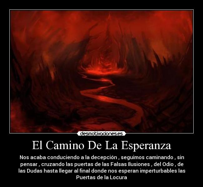 El Camino De La Esperanza - Nos acaba conduciendo a la decepción , seguimos caminando , sin
pensar , cruzando las puertas de las Falsas Ilusiones , del Odio , de
las Dudas hasta llegar al final donde nos esperan imperturbables las
Puertas de la Locura