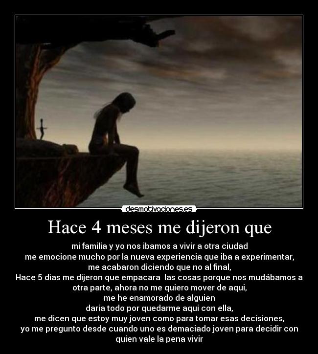 Hace 4 meses me dijeron que - mi familia y yo nos ibamos a vivir a otra ciudad
me emocione mucho por la nueva experiencia que iba a experimentar,
me acabaron diciendo que no al final,
Hace 5 dias me dijeron que empacara las cosas porque nos mudábamos a
otra parte, ahora no me quiero mover de aqui,
me he enamorado de alguien
daria todo por quedarme aqui con ella,
me dicen que estoy muy joven como para tomar esas decisiones,
yo me pregunto desde cuando uno es demaciado joven para decidir con
quien vale la pena vivir