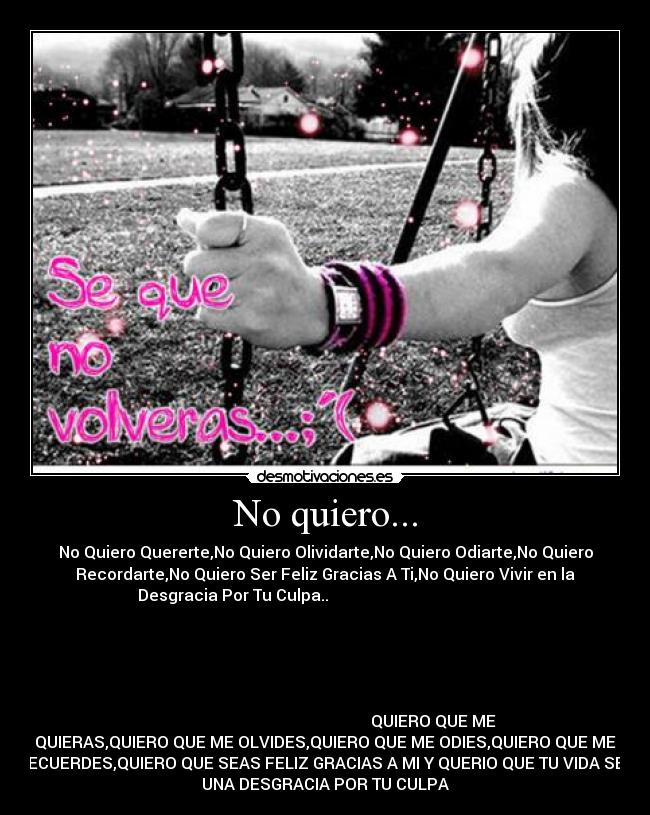 No quiero... - No Quiero Quererte,No Quiero Olividarte,No Quiero Odiarte,No Quiero
Recordarte,No Quiero Ser Feliz Gracias A Ti,No Quiero Vivir en la
Desgracia Por Tu Culpa..                                              
                                                                      
                                                                      
                                                                      
                                                                      
                                                                      
                                                      QUIERO QUE ME
QUIERAS,QUIERO QUE ME OLVIDES,QUIERO QUE ME ODIES,QUIERO QUE ME
RECUERDES,QUIERO QUE SEAS FELIZ GRACIAS A MI Y QUERIO QUE TU VIDA SEA
UNA DESGRACIA POR TU CULPA