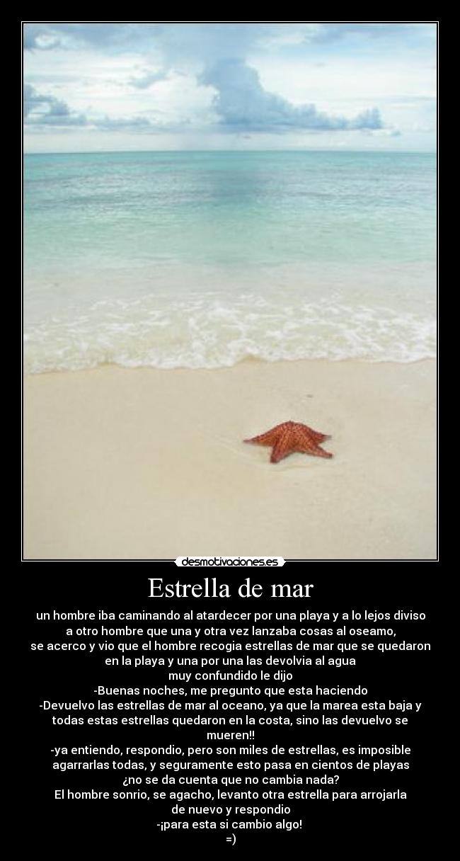 Estrella de mar - un hombre iba caminando al atardecer por una playa y a lo lejos diviso
a otro hombre que una y otra vez lanzaba cosas al oseamo,
se acerco y vio que el hombre recogia estrellas de mar que se quedaron
en la playa y una por una las devolvia al agua
muy confundido le dijo
-Buenas noches, me pregunto que esta haciendo
-Devuelvo las estrellas de mar al oceano, ya que la marea esta baja y
todas estas estrellas quedaron en la costa, sino las devuelvo se
mueren!!
-ya entiendo, respondio, pero son miles de estrellas, es imposible
agarrarlas todas, y seguramente esto pasa en cientos de playas
¿no se da cuenta que no cambia nada?
El hombre sonrio, se agacho, levanto otra estrella para arrojarla
de nuevo y respondio
-¡para esta si cambio algo!
=)