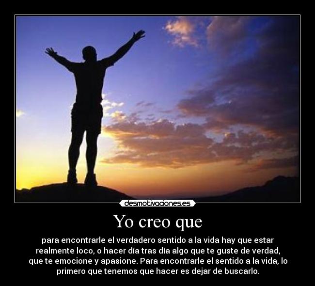 Yo creo que - para encontrarle el verdadero sentido a la vida hay que estar
realmente loco, o hacer día tras día algo que te guste de verdad,
que te emocione y apasione. Para encontrarle el sentido a la vida, lo
primero que tenemos que hacer es dejar de buscarlo.