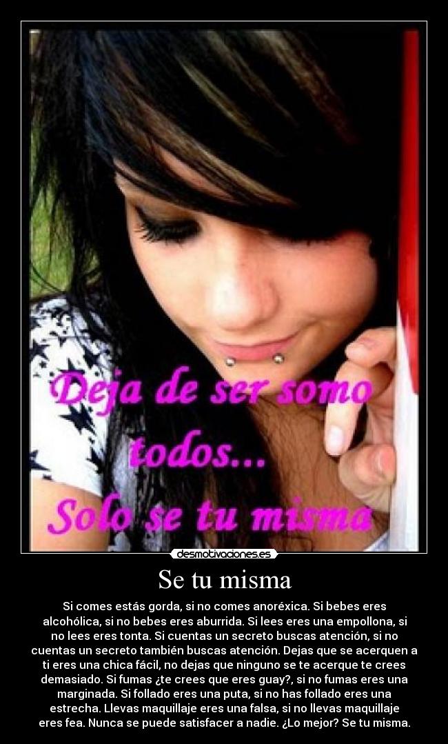 Se tu misma - Si comes estás gorda, si no comes anoréxica. Si bebes eres
alcohólica, si no bebes eres aburrida. Si lees eres una empollona, si
no lees eres tonta. Si cuentas un secreto buscas atención, si no
cuentas un secreto también buscas atención. Dejas que se acerquen a
ti eres una chica fácil, no dejas que ninguno se te acerque te crees
demasiado. Si fumas ¿te crees que eres guay?, si no fumas eres una
marginada. Si follado eres una puta, si no has follado eres una
estrecha. Llevas maquillaje eres una falsa, si no llevas maquillaje
eres fea. Nunca se puede satisfacer a nadie. ¿Lo mejor? Se tu misma.