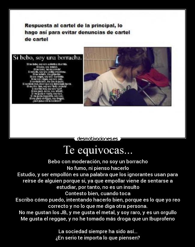 Te equivocas... - Bebo con moderación, no soy un borracho
No fumo, ni pienso hacerlo
Estudio, y ser empollón es una palabra que los ignorantes usan para
reírse de alguien porque si, ya que empollar viene de sentarse a
estudiar, por tanto, no es un insulto
Contesto bien, cuando toca
Escribo cómo puedo, intentando hacerlo bien, porque es lo que yo reo
correcto y no lo que me diga otra persona.
No me gustan los JB, y me gusta el metal, y soy raro, y es un orgullo
Me gusta el reggae, y no he tomado más droga que un Ibuprofeno
La sociedad siempre ha sido así...
¿En serio te importa lo que piensen?